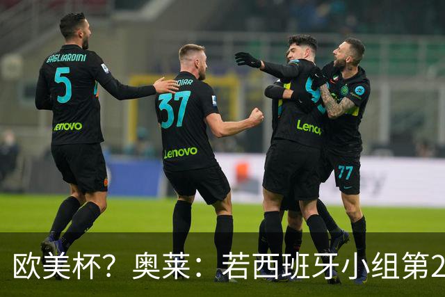 欧美杯？奥莱：若西班牙小组第2 很可能32强战在迈阿密交锋阿根廷